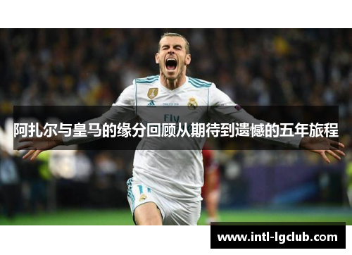 阿扎尔与皇马的缘分回顾从期待到遗憾的五年旅程