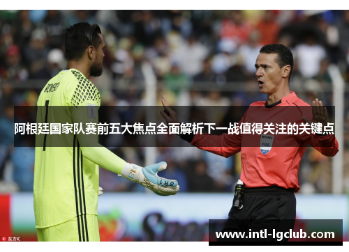 阿根廷国家队赛前五大焦点全面解析下一战值得关注的关键点